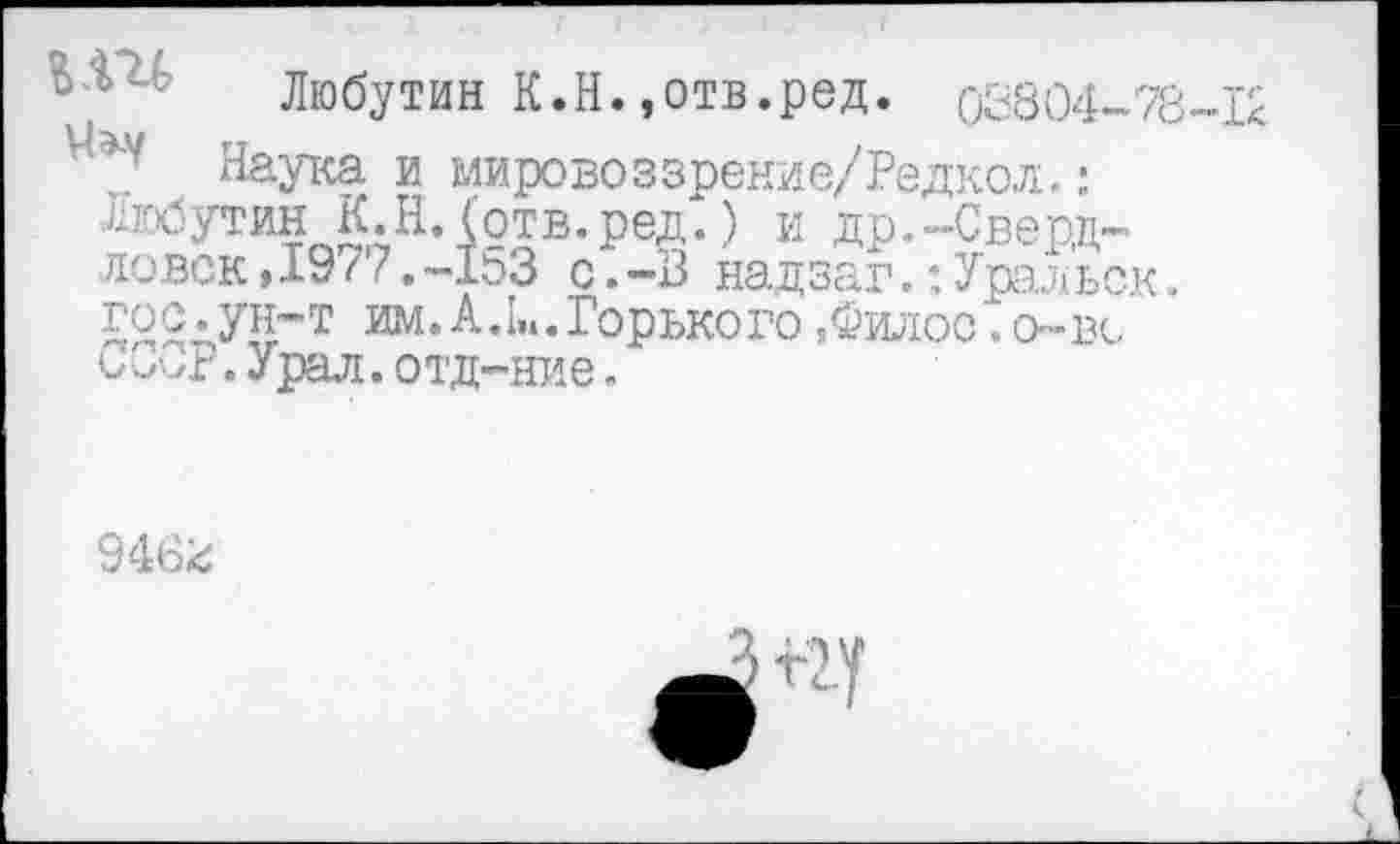 ﻿Любутин К.Н.,отв.ред. 03804-78-1<
Наука и мировоззрение/Редкол.: Любутин К. Н. (отв.ред.) и др.-Свердловск ,19 / 7.-1оЗ с.-В надзаг.:Уральск. 522дУ11”т им. А,I». Горького ,Филос. о-вс
Урал,отд-ние.
946г